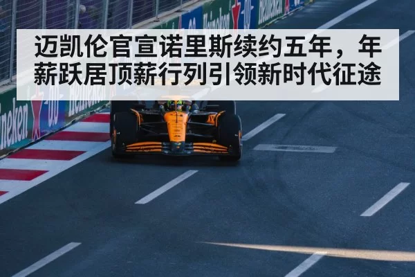 迈凯伦官宣诺里斯续约五年，年薪跃居顶薪行列引领新时代征途