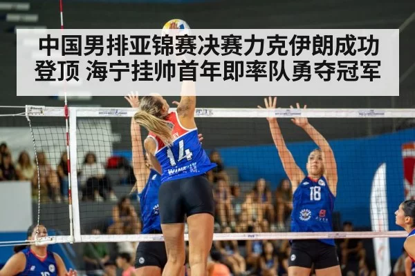 中国男排亚锦赛决赛力克伊朗成功登顶 海宁挂帅首年即率队勇夺冠军